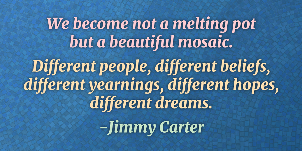 We become, not a mealting pot, but a beautiful mosaic. Different people, different beliefs, different yearnings, different hopes, different dreams. -Jimmy Carter