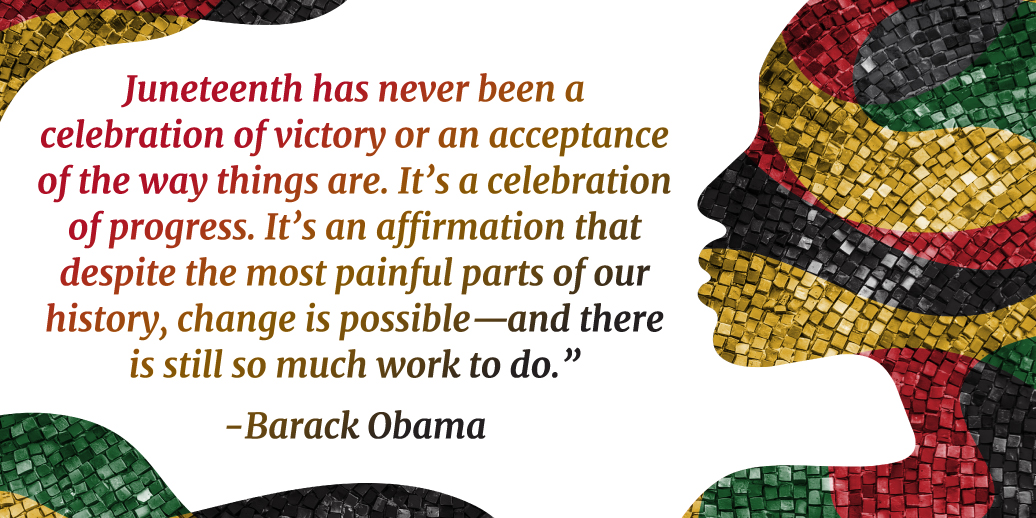 Juneteenth has never been a celebration of victory or an acceptance of the way things are. It’s a celebration of progress. It’s an affirmation that despite the most painful parts of our history, change is possible—and there is still so much work to do.”  — Barack Obama