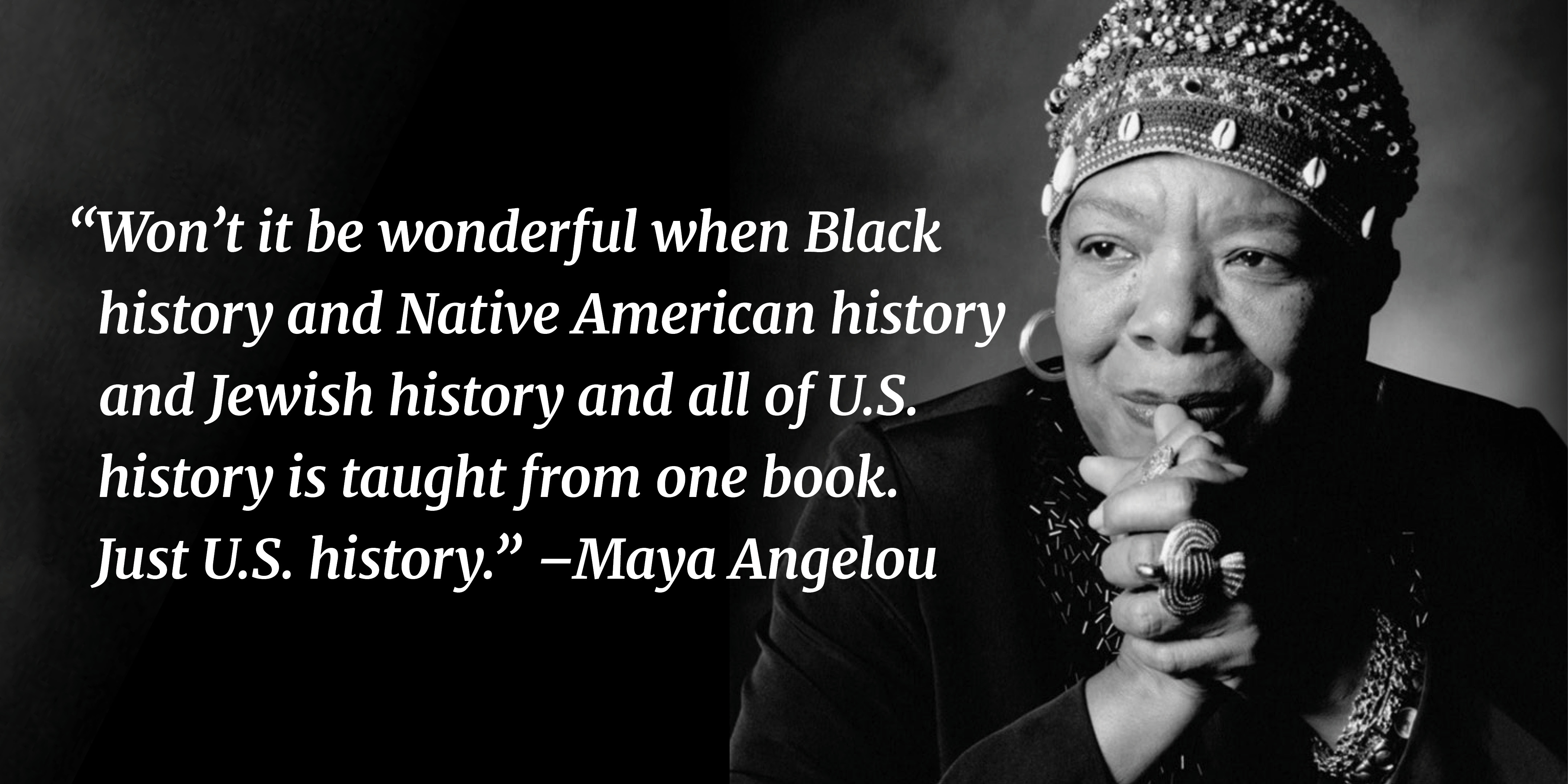 Won’t it be wonderful when Black history and Native American history and Jewish history and all of U.S. history is taught from one book. Just U.S. history. —Maya Angelou