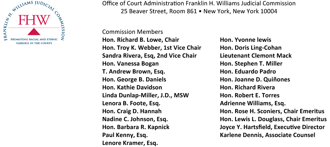 Office of Court Administration Franklin H. Williams Judicial Commission  25 Beaver Street, Room 861 • New York, New York 10004 Commission MembersHon. Richard B. Lowe, ChairHon. Troy K. Webber, 1st Vice Chair Sandra Rivera, Esq, 2nd Vice Chair Hon. Vanessa Bogan T. Andrew Brown, Esq. Hon. George B. Daniels Hon. Kathie Davidson Linda Dunlap-Miller, J.D., MSW Lenora B. Foote, Esq.
Hon. Craig D. Hannah Nadine C. Johnson, Esq. Hon. Barbara R. Kapnick Paul Kenny, Esq. Lenore Kramer, Esq. Hon. Yvonne lewisHon. Doris Ling-Cohan Lieutenant Clemont Mack Hon. Stephen T. Miller Hon. Eduardo Padro Hon. Joanne D. Quiñones Hon. Richard Rivera Hon. Robert E. Torres Adrienne Williams, Esq.Hon. Rose H. Sconiers, Chair Emeritus Hon. Lewis L. Douglass, Chair Emeritus Joyce Y. Hartsfield, Executive Director Karlene Dennis, Associate Counsel