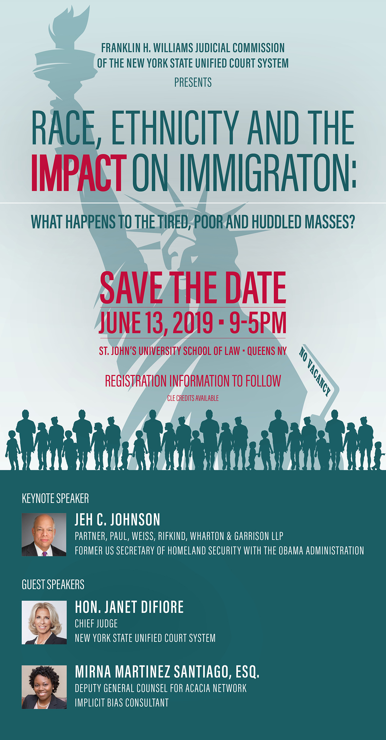 Franklin H. Williams Judicial Commission of the New York State Unified Court System Presents: Race, Ethnicity and The Impact on Immigraton: What happens to the Tired, Poor and Huddled Masses? Save the date June 13, 2019 • 9-5PM at St. John’s University School of Law • Queens, NY. Registration information to follow. CLE credits available. Keynote Speaker: Jeh C. Johnson Partner, Paul, Weiss, Rifkind, Wharton & Garrison LLP, Former US Secretary of Homeland Security with the Obama Administration. Guest Speakers: Hon. Janet DiFiore, Chief Judge New York State Unified Court System and Mirna Martinez Santiago, Esq. Deputy General Counsel for Acacia Network Implicit Bias Consultant